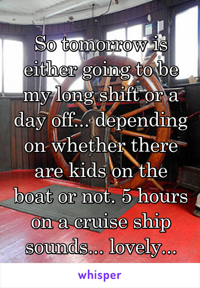 So tomorrow is either going to be my long shift or a day off... depending on whether there are kids on the boat or not. 5 hours on a cruise ship sounds... lovely...