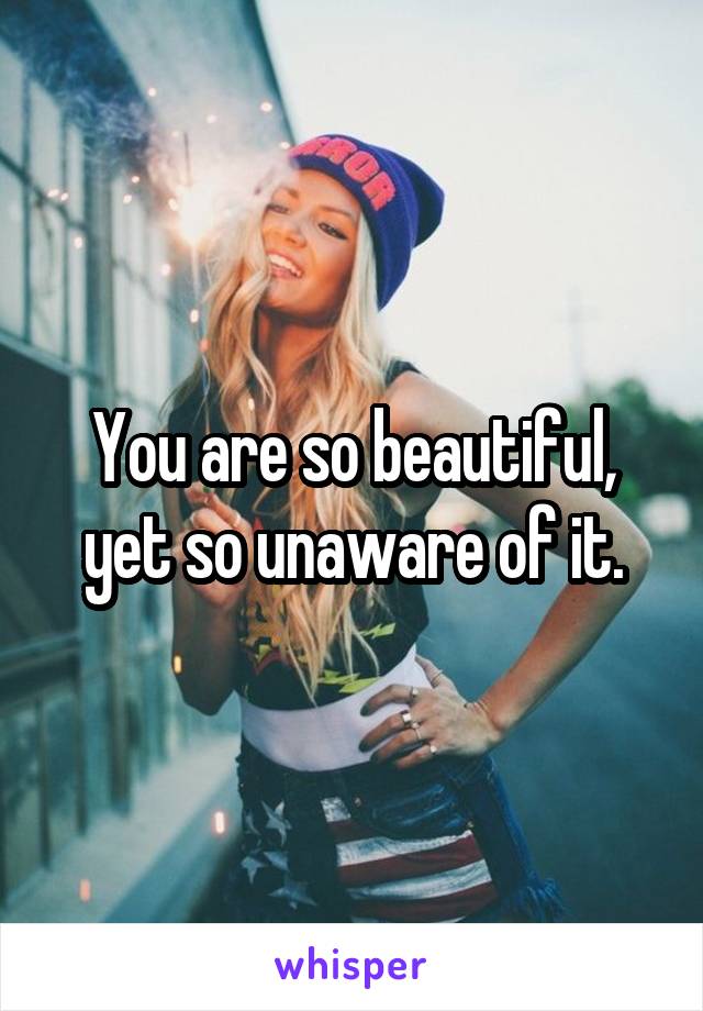 You are so beautiful, yet so unaware of it.