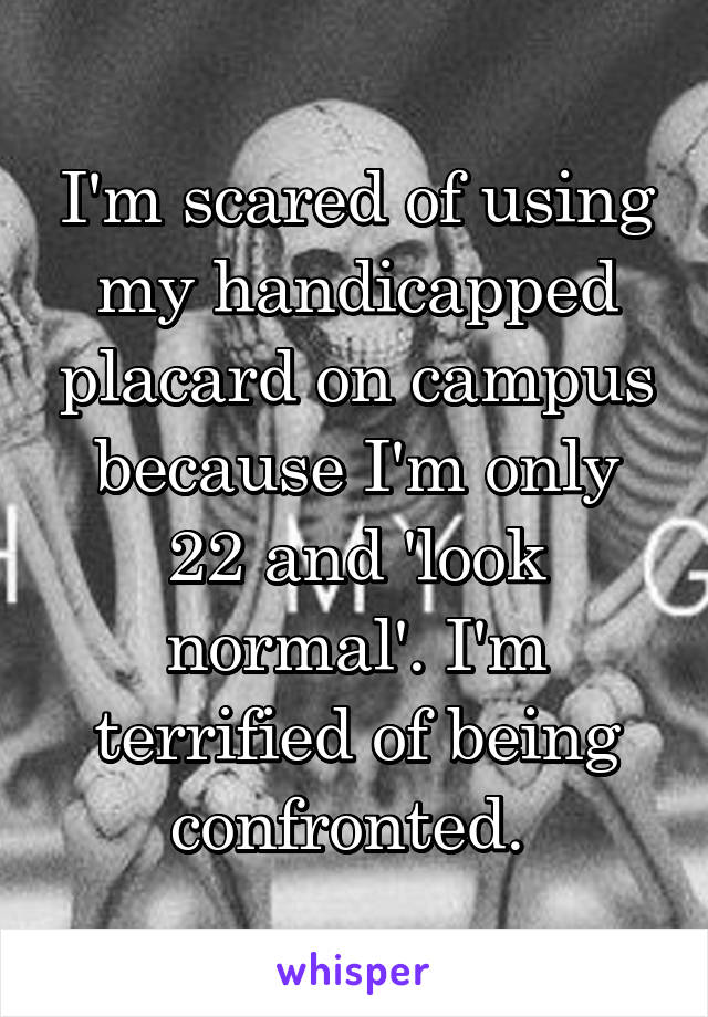 I'm scared of using my handicapped placard on campus because I'm only 22 and 'look normal'. I'm terrified of being confronted. 