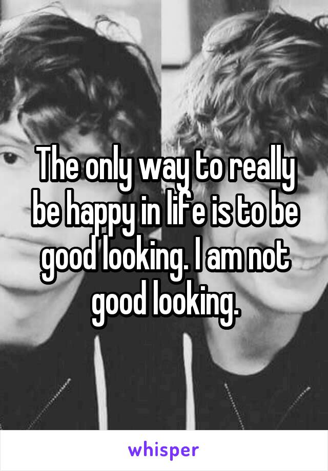 The only way to really be happy in life is to be good looking. I am not good looking.