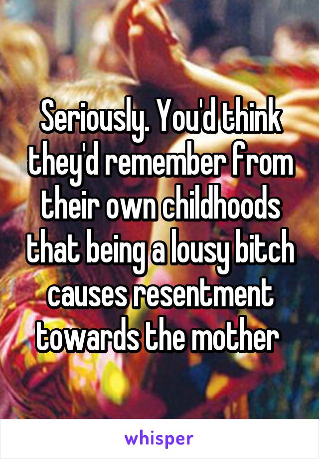 Seriously. You'd think they'd remember from their own childhoods that being a lousy bitch causes resentment towards the mother 