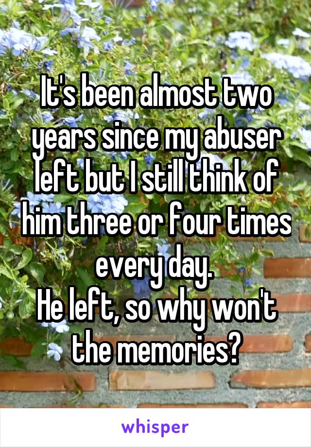 It's been almost two years since my abuser left but I still think of him three or four times every day. 
He left, so why won't the memories?