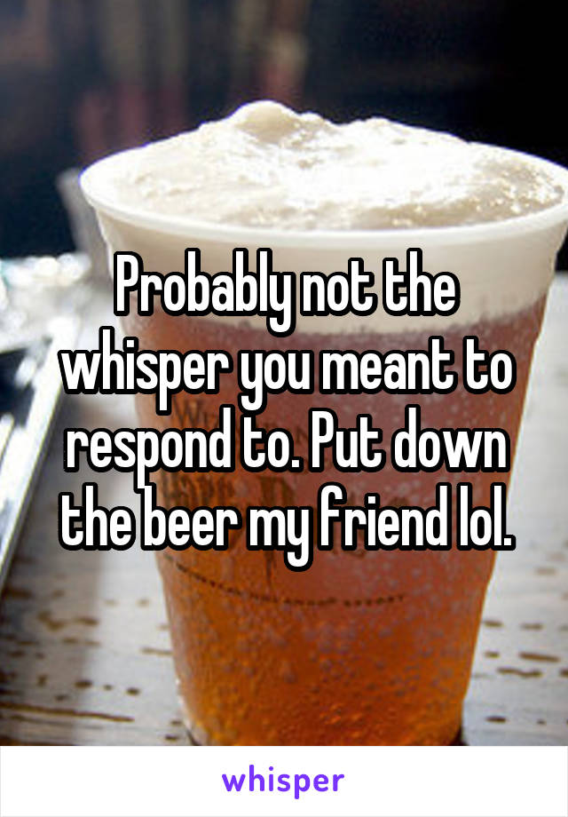 Probably not the whisper you meant to respond to. Put down the beer my friend lol.