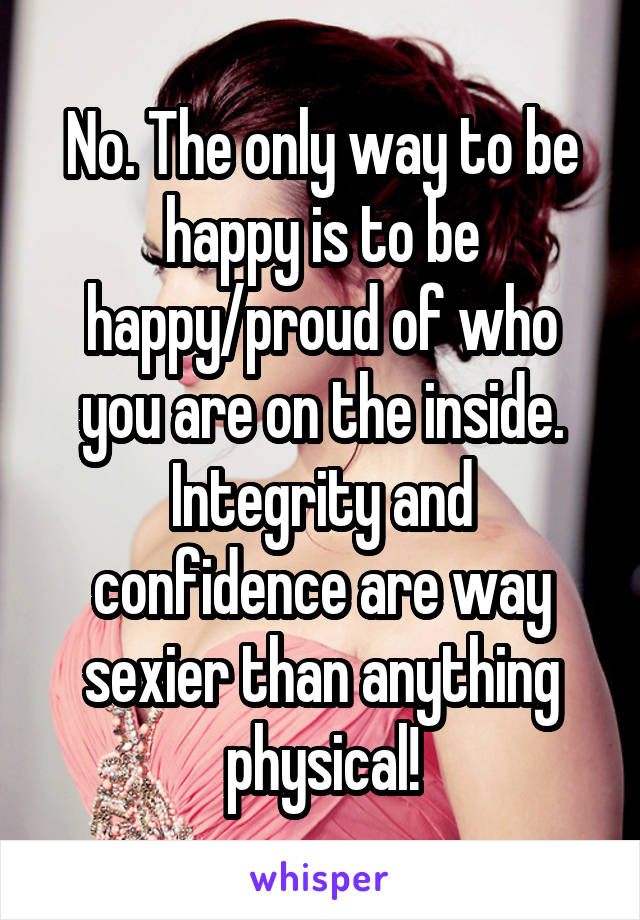 No. The only way to be happy is to be happy/proud of who you are on the inside. Integrity and confidence are way sexier than anything physical!