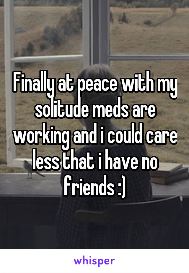 Finally at peace with my solitude meds are working and i could care less that i have no friends :)