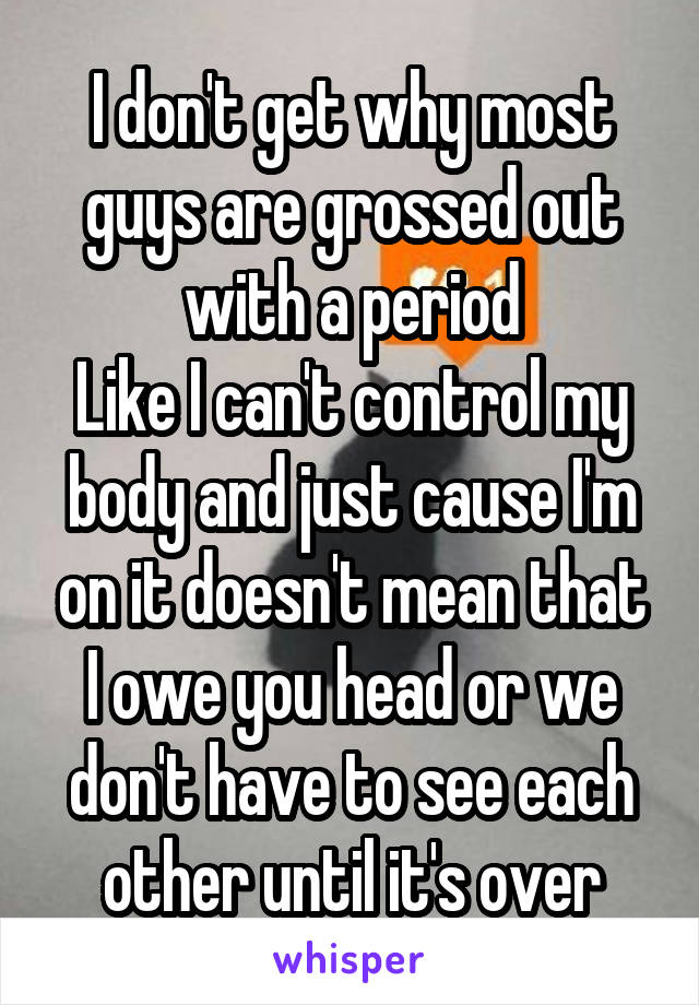 I don't get why most guys are grossed out with a period
Like I can't control my body and just cause I'm on it doesn't mean that I owe you head or we don't have to see each other until it's over