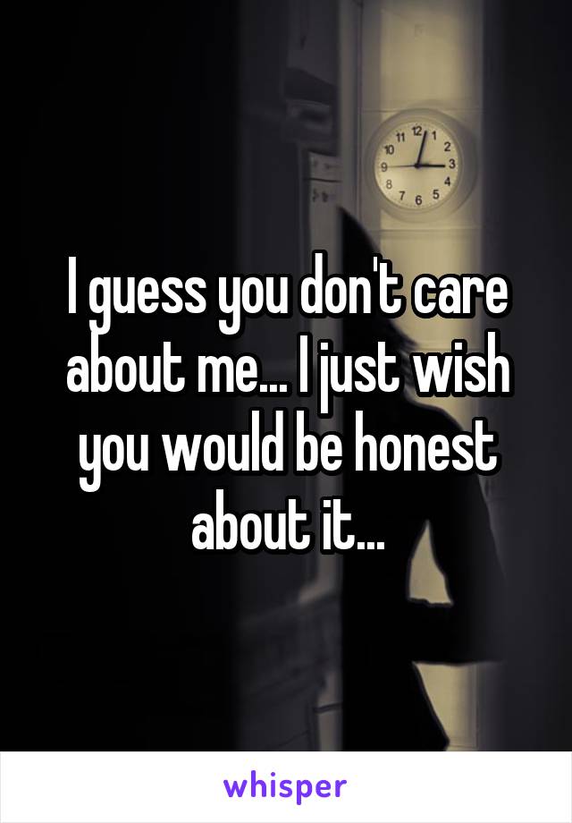 I guess you don't care about me... I just wish you would be honest about it...