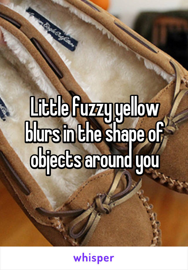 Little fuzzy yellow blurs in the shape of objects around you