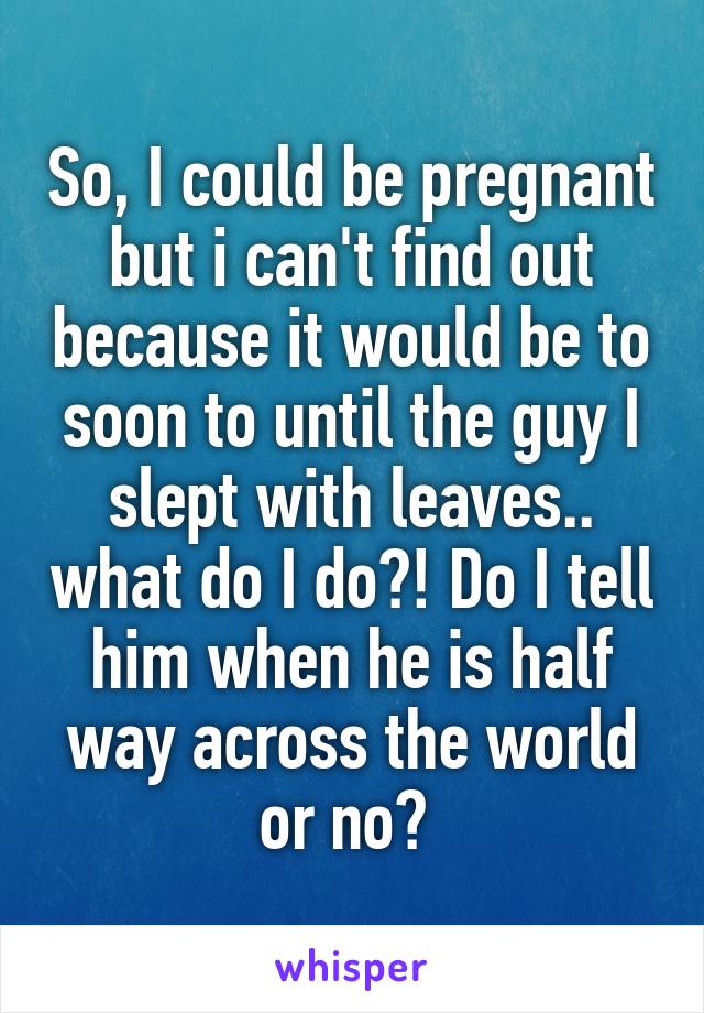 So, I could be pregnant but i can't find out because it would be to soon to until the guy I slept with leaves.. what do I do?! Do I tell him when he is half way across the world or no? 