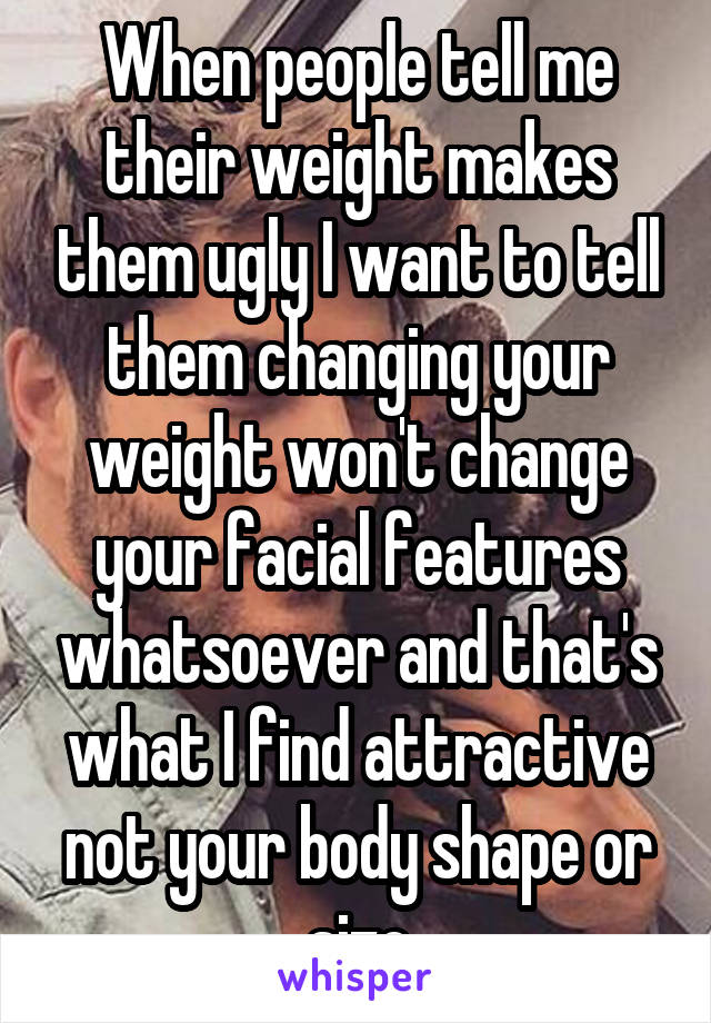 When people tell me their weight makes them ugly I want to tell them changing your weight won't change your facial features whatsoever and that's what I find attractive not your body shape or size