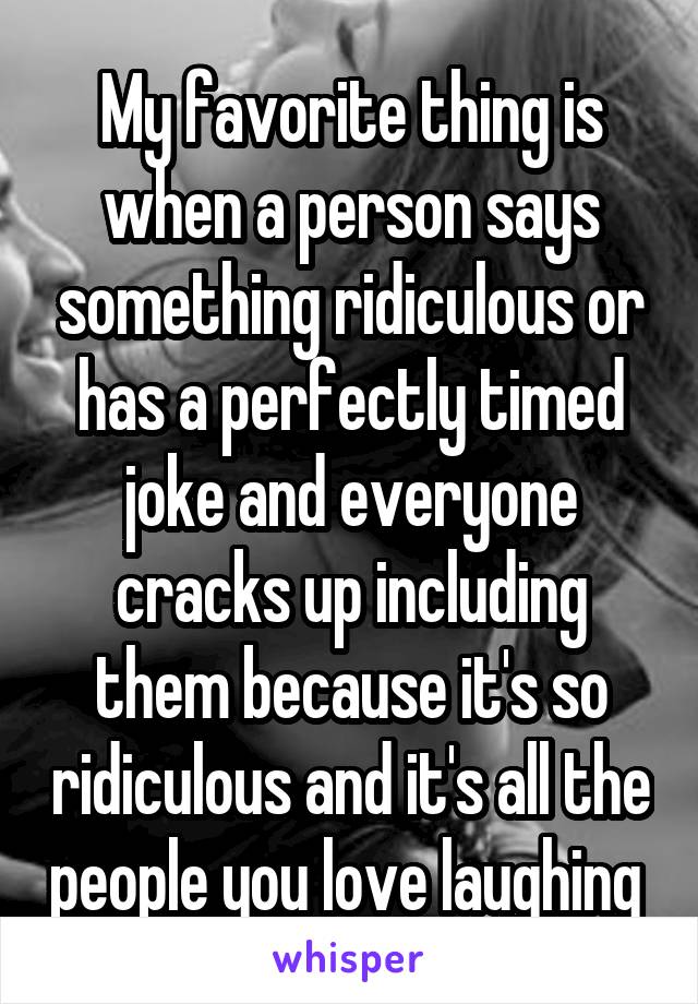 My favorite thing is when a person says something ridiculous or has a perfectly timed joke and everyone cracks up including them because it's so ridiculous and it's all the people you love laughing 