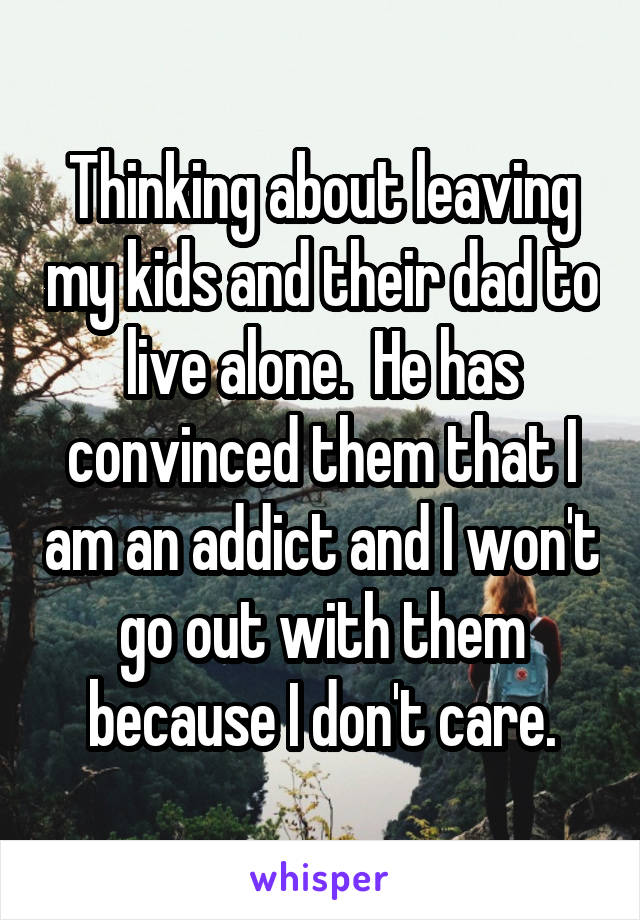 Thinking about leaving my kids and their dad to live alone.  He has convinced them that I am an addict and I won't go out with them because I don't care.