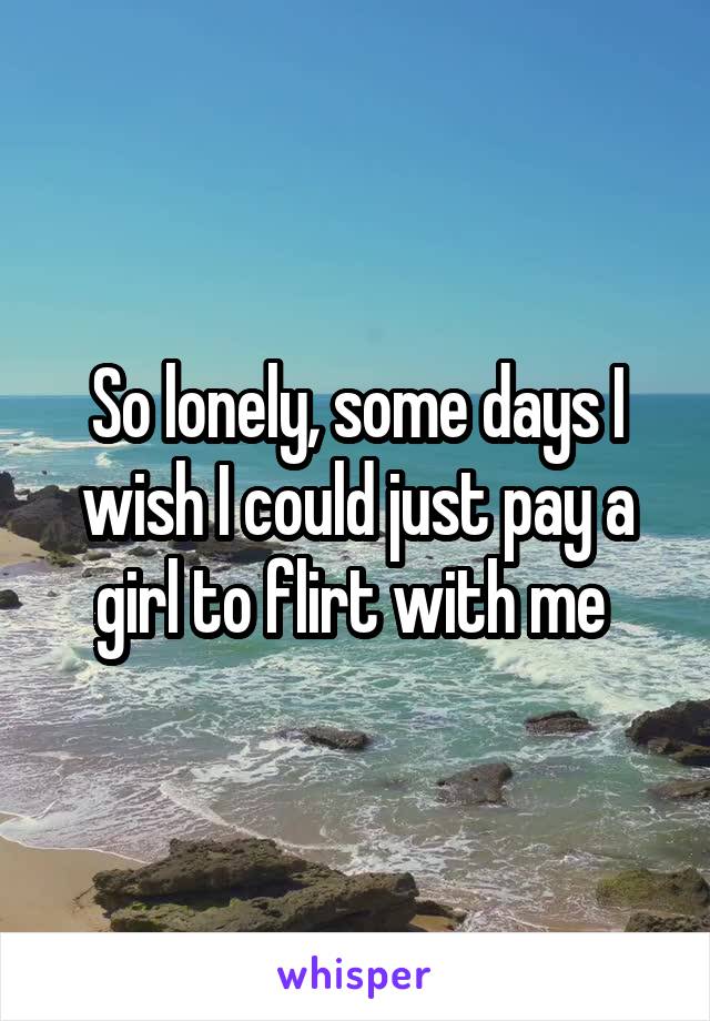 So lonely, some days I wish I could just pay a girl to flirt with me 