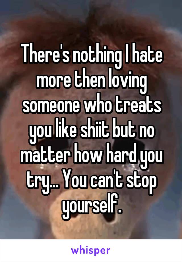 There's nothing I hate more then loving someone who treats you like shiit but no matter how hard you try... You can't stop yourself.