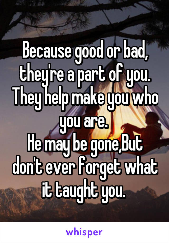 Because good or bad, they're a part of you. They help make you who you are. 
He may be gone,But don't ever forget what it taught you. 