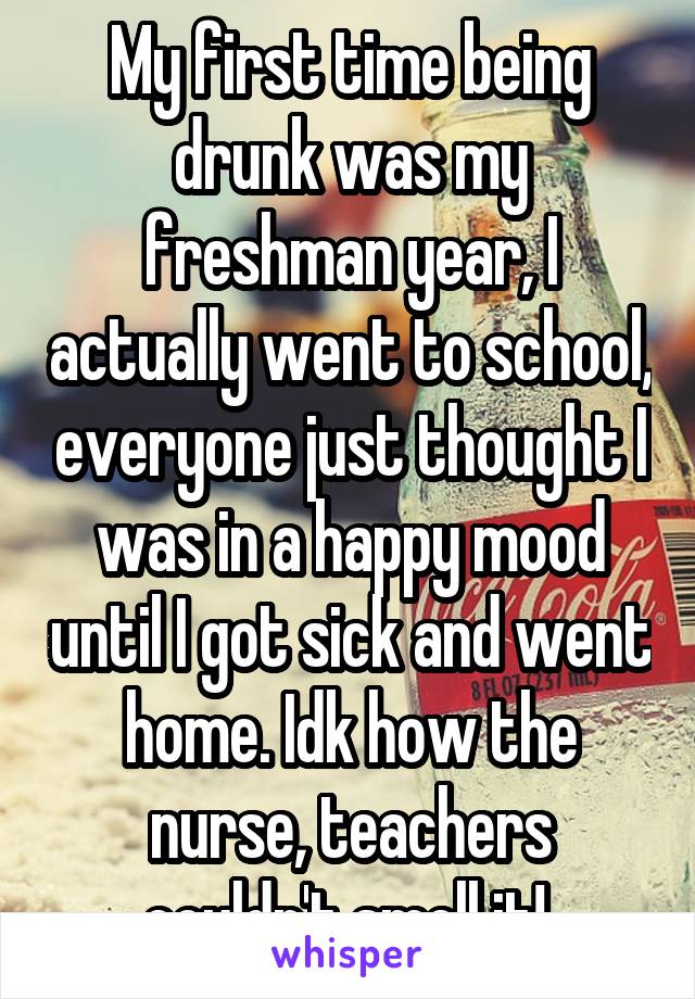 My first time being drunk was my freshman year, I actually went to school, everyone just thought I was in a happy mood until I got sick and went home. Idk how the nurse, teachers couldn't smell it! 