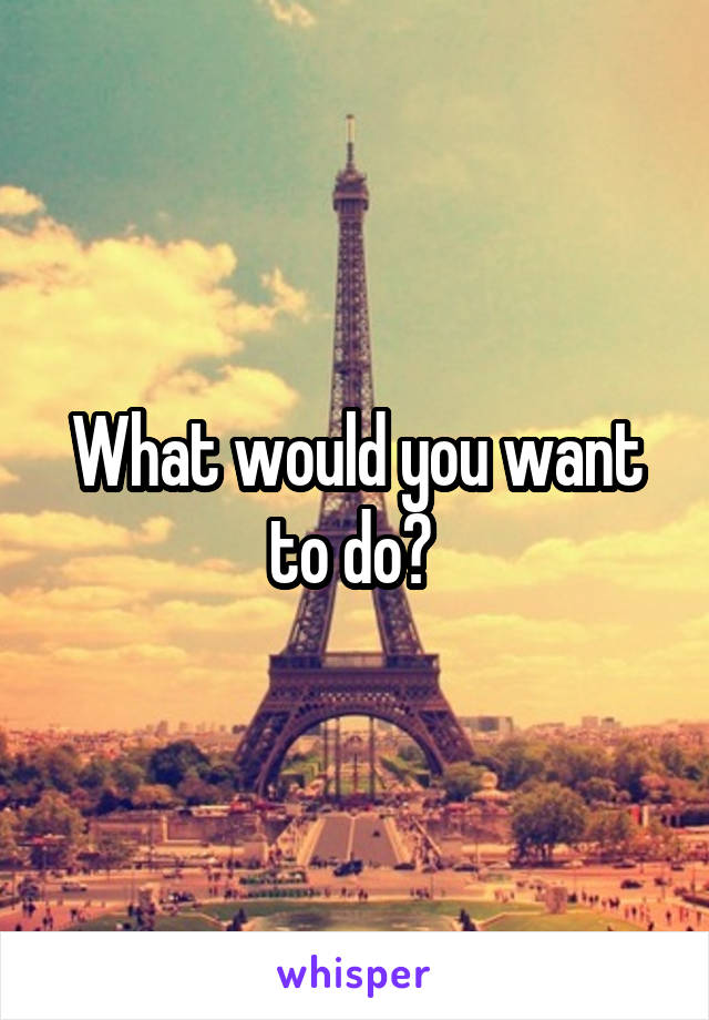 What would you want to do? 