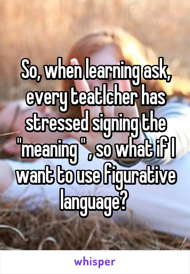 So, when learning ask, every teatlcher has stressed signing the "meaning " , so what if I want to use figurative language? 