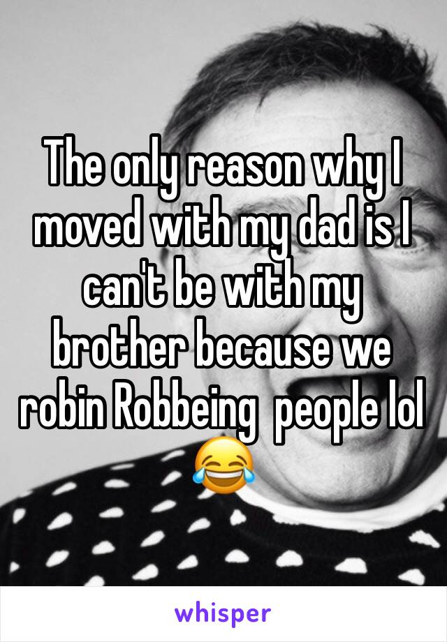 The only reason why I moved with my dad is I can't be with my brother because we robin Robbeing  people lol 😂 