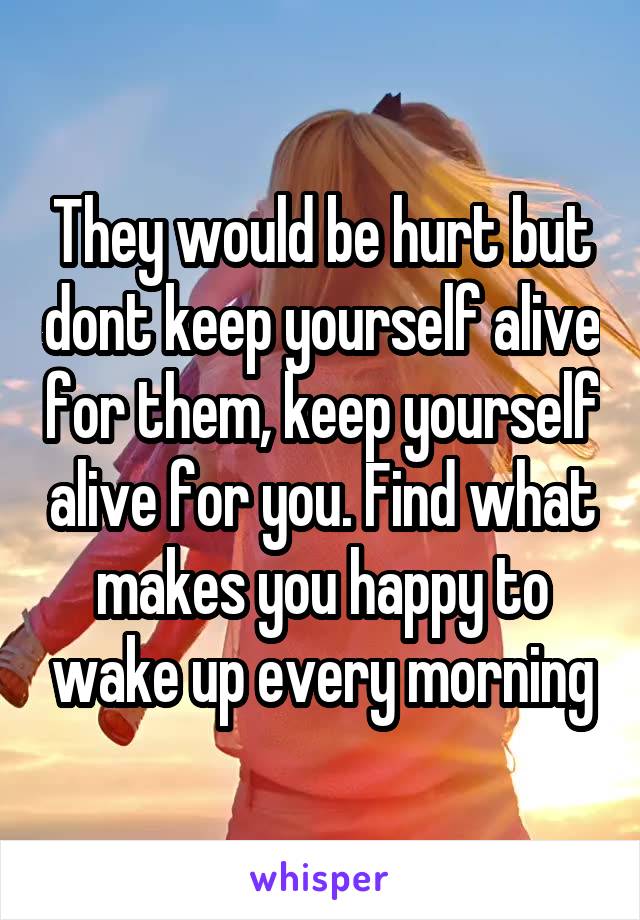 They would be hurt but dont keep yourself alive for them, keep yourself alive for you. Find what makes you happy to wake up every morning