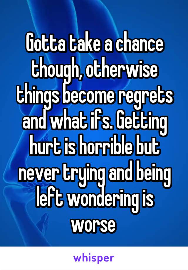 Gotta take a chance though, otherwise things become regrets and what ifs. Getting hurt is horrible but never trying and being left wondering is worse 