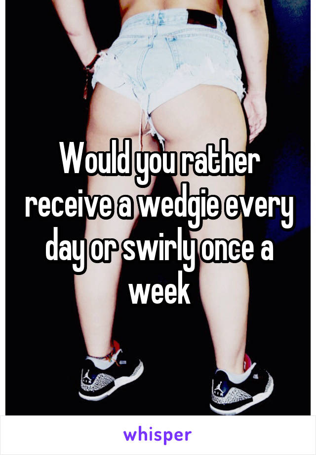 Would you rather receive a wedgie every day or swirly once a week