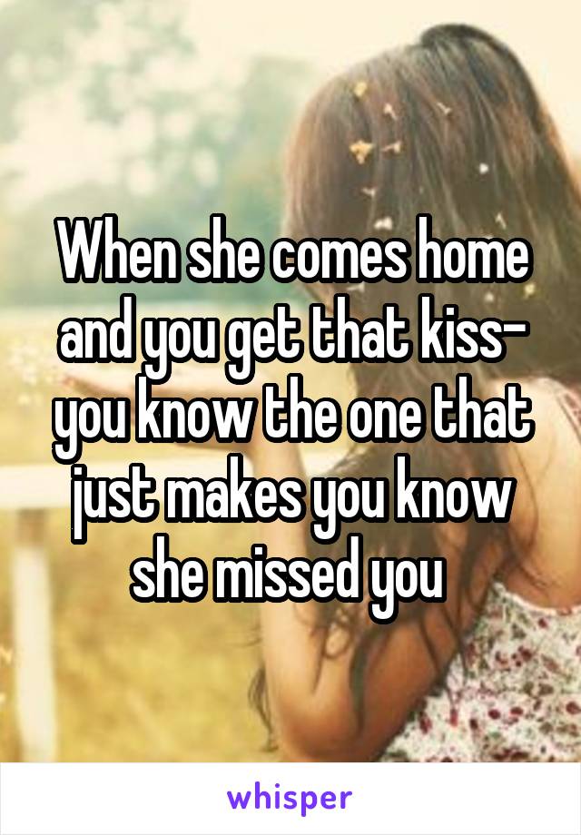 When she comes home and you get that kiss- you know the one that just makes you know she missed you 