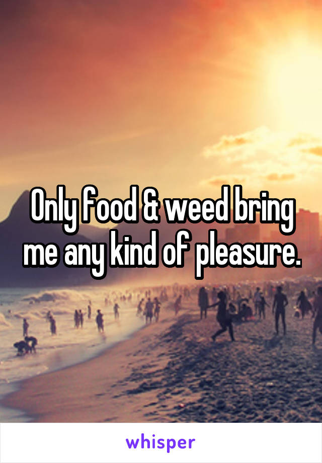 Only food & weed bring me any kind of pleasure.