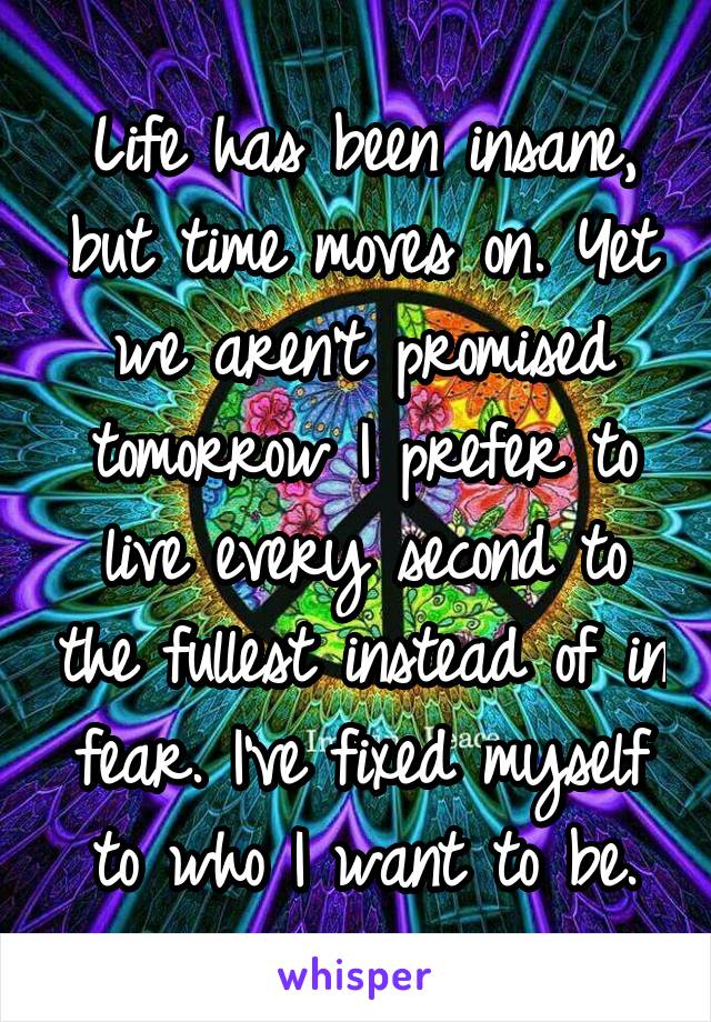 Life has been insane, but time moves on. Yet we aren't promised tomorrow I prefer to live every second to the fullest instead of in fear. I've fixed myself to who I want to be.