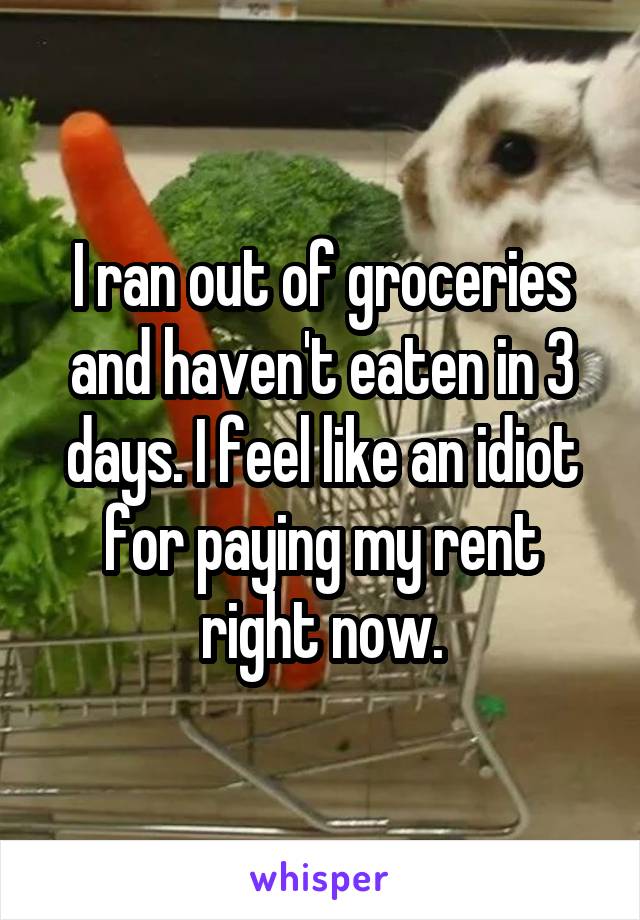 I ran out of groceries and haven't eaten in 3 days. I feel like an idiot for paying my rent right now.