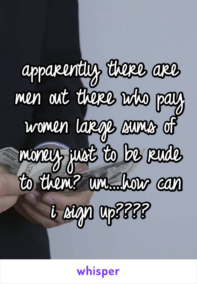 apparently there are men out there who pay women large sums of money just to be rude to them? um....how can i sign up????