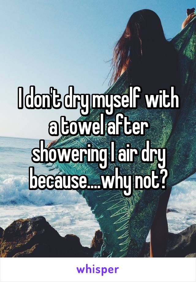 I don't dry myself with a towel after showering I air dry because....why not?