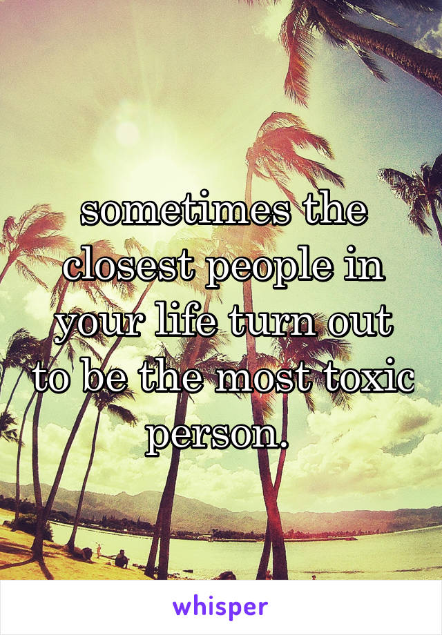 sometimes the closest people in your life turn out to be the most toxic person. 