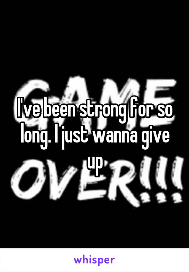 I've been strong for so long. I just wanna give up