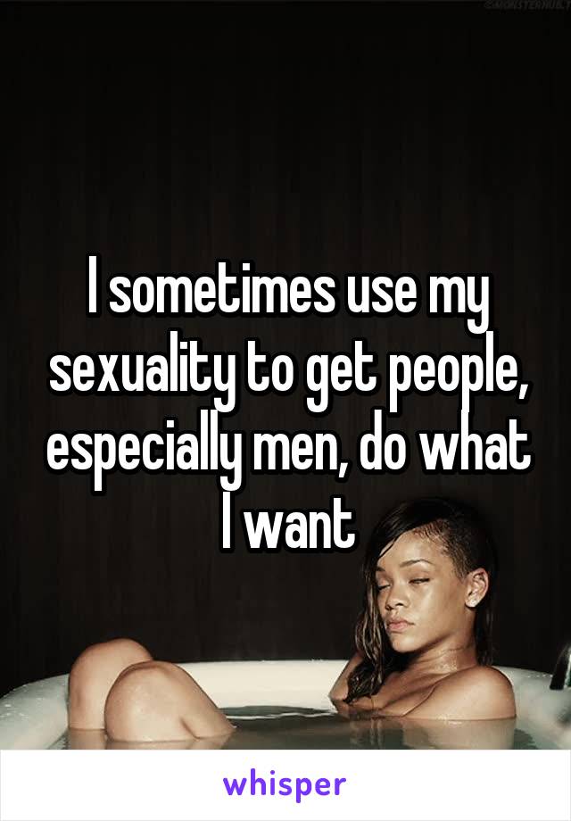 I sometimes use my sexuality to get people, especially men, do what I want