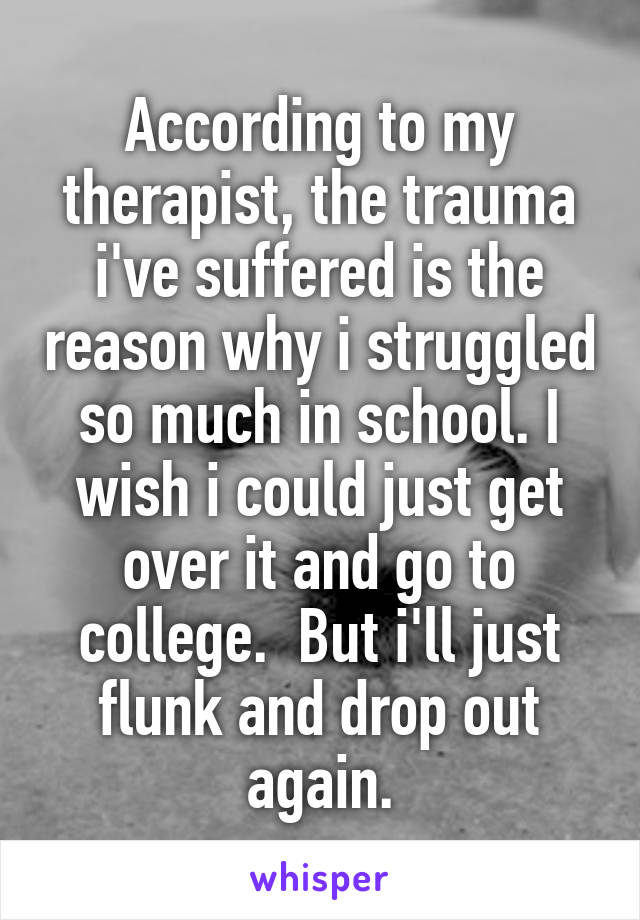 According to my therapist, the trauma i've suffered is the reason why i struggled so much in school. I wish i could just get over it and go to college.  But i'll just flunk and drop out again.