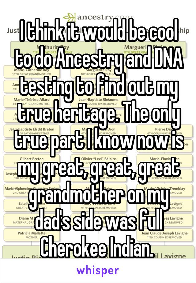 I think it would be cool to do Ancestry and DNA testing to find out my true heritage. The only true part I know now is my great, great, great grandmother on my dad's side was full Cherokee Indian. 