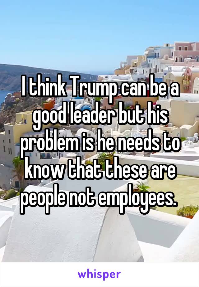 I think Trump can be a good leader but his problem is he needs to know that these are people not employees. 