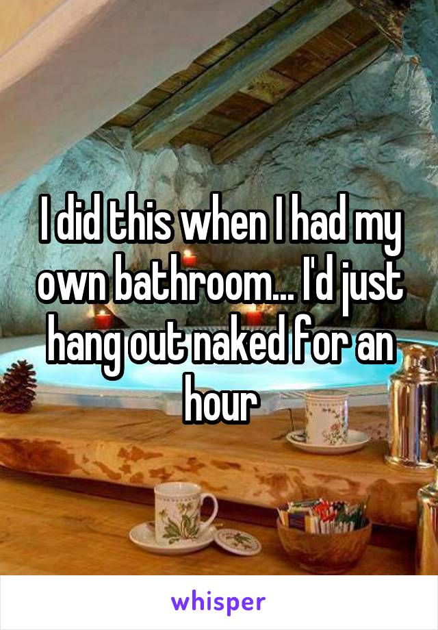 I did this when I had my own bathroom... I'd just hang out naked for an hour