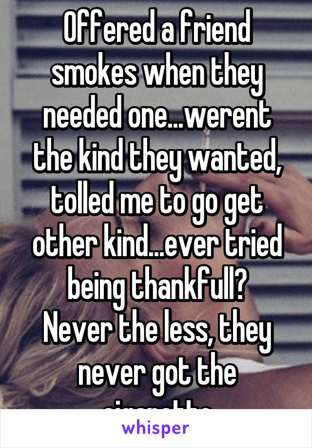 Offered a friend smokes when they needed one...werent the kind they wanted, tolled me to go get other kind...ever tried being thankfull?
Never the less, they never got the cigarette