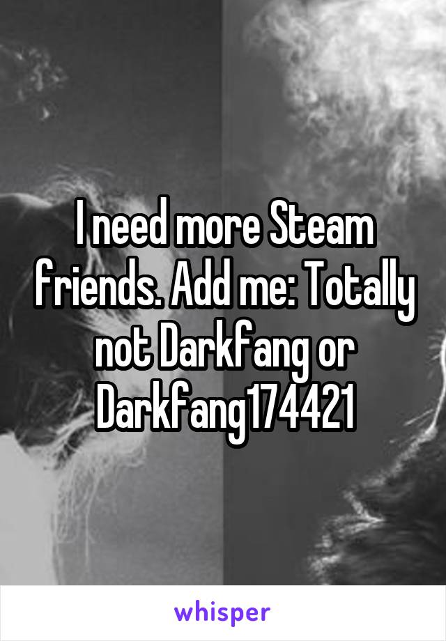 I need more Steam friends. Add me: Totally not Darkfang or Darkfang174421