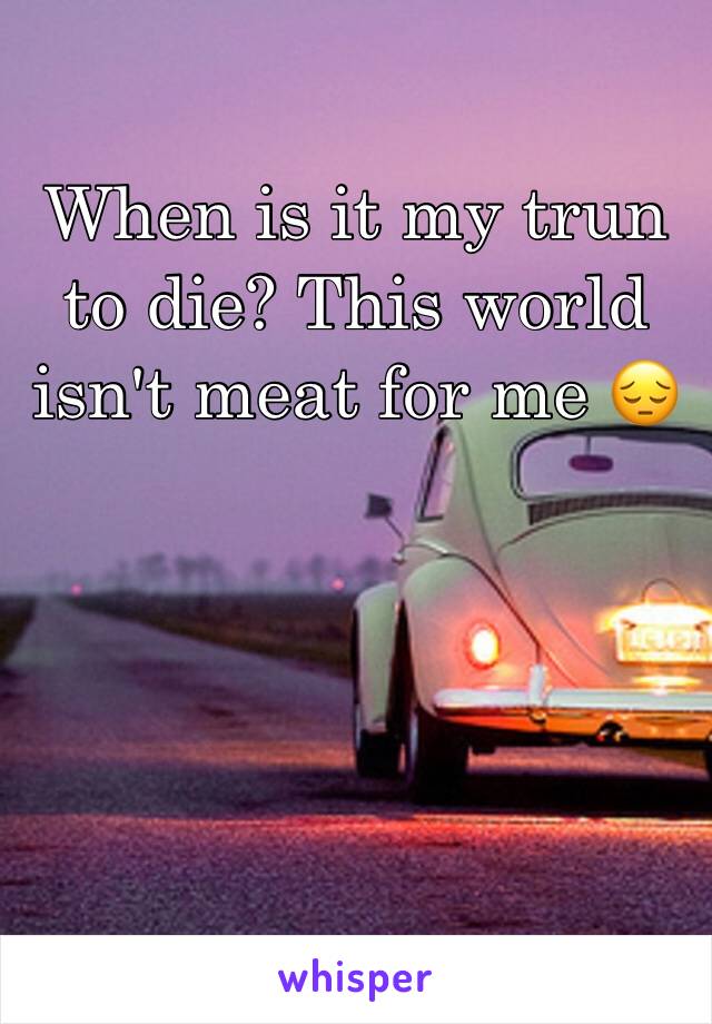 When is it my trun to die? This world isn't meat for me 😔