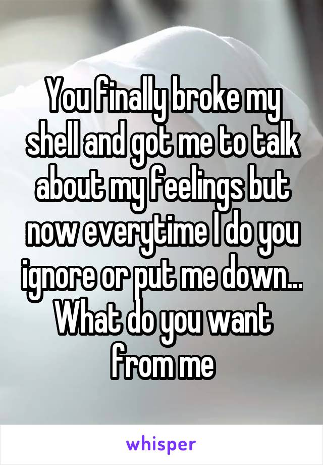 You finally broke my shell and got me to talk about my feelings but now everytime I do you ignore or put me down... What do you want from me