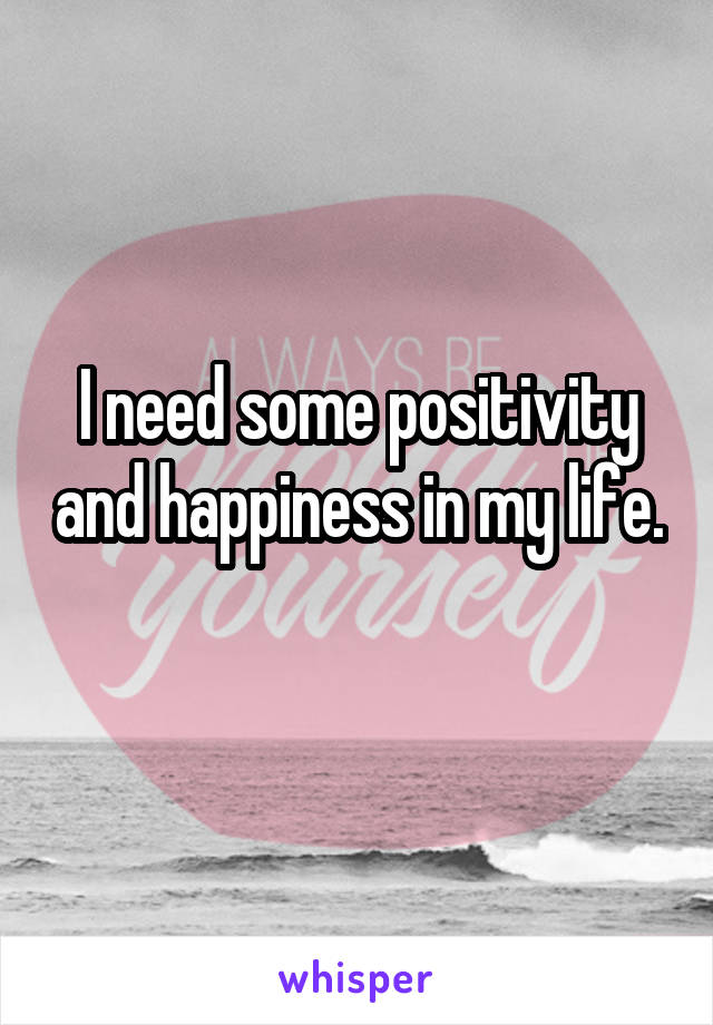 I need some positivity and happiness in my life.
