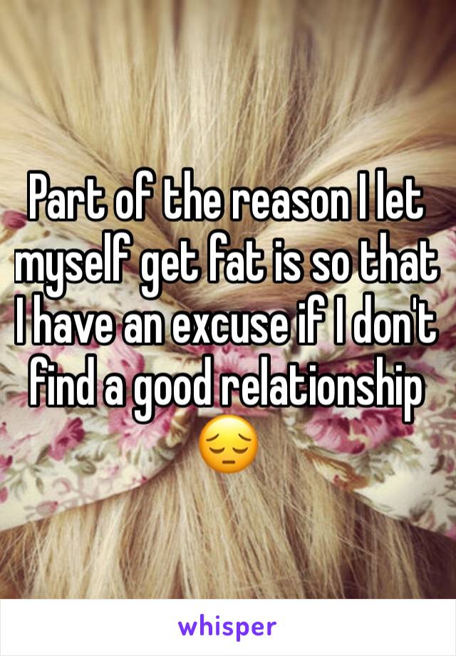 Part of the reason I let myself get fat is so that I have an excuse if I don't find a good relationship 😔 