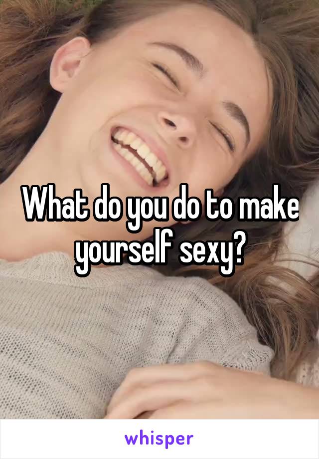 What do you do to make yourself sexy?