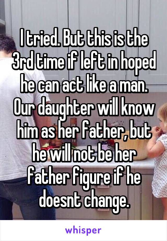 I tried. But this is the 3rd time if left in hoped he can act like a man. Our daughter will know him as her father, but he will not be her father figure if he doesnt change.