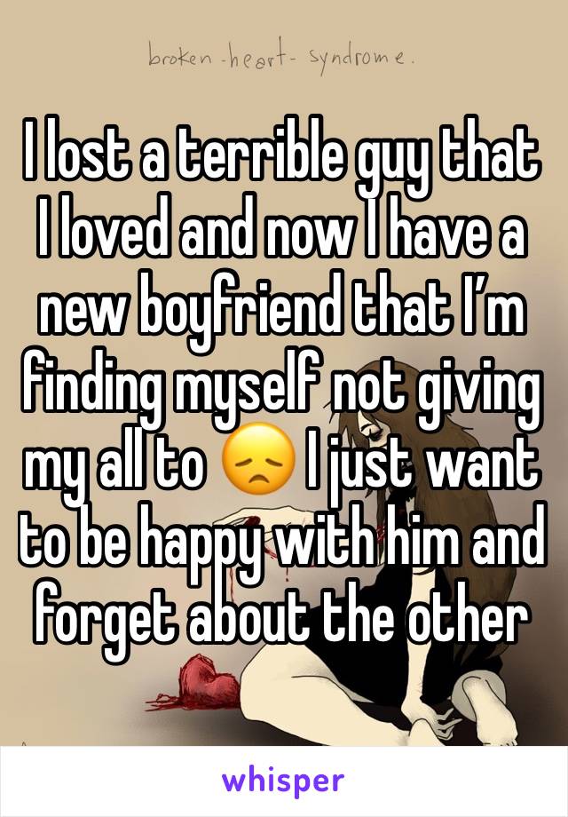 I lost a terrible guy that I loved and now I have a new boyfriend that I’m finding myself not giving my all to 😞 I just want to be happy with him and forget about the other 