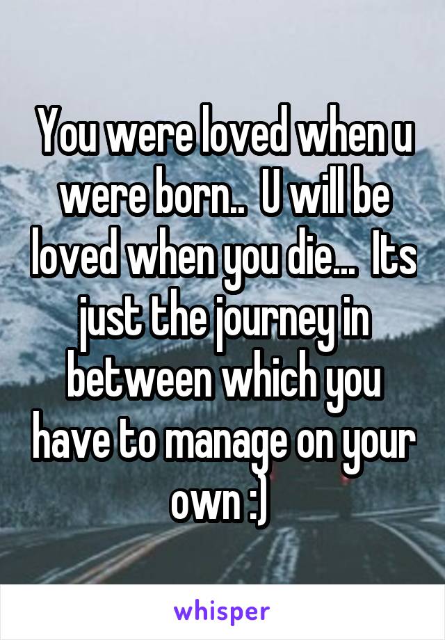 You were loved when u were born..  U will be loved when you die...  Its just the journey in between which you have to manage on your own :) 