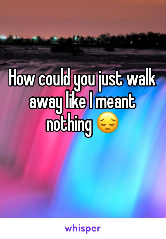 How could you just walk away like I meant nothing 😔